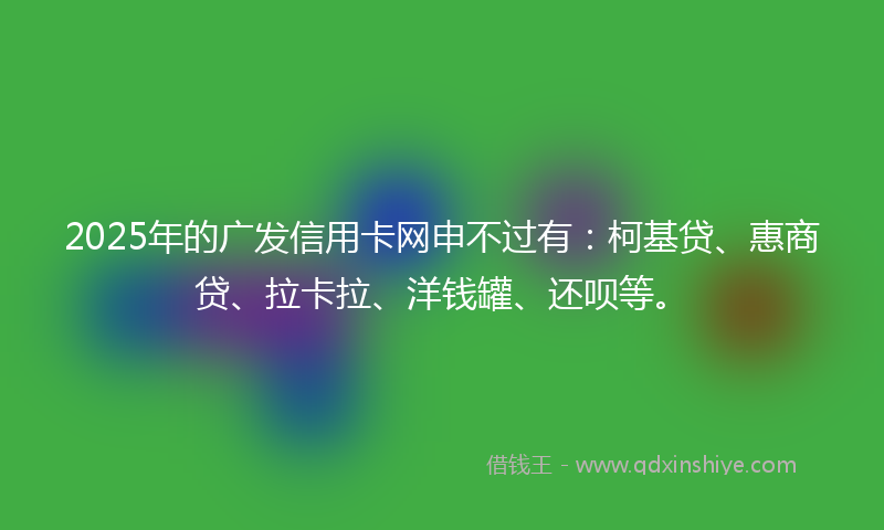 2025年的广发信用卡网申不过有：柯基贷、惠商贷、拉卡拉、洋钱罐、还呗等。