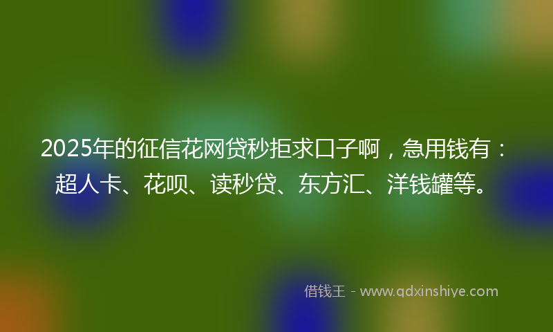 2025年的征信花网贷秒拒求口子啊，急用钱有：超人卡、花呗、读秒贷、东方汇、洋钱罐等。