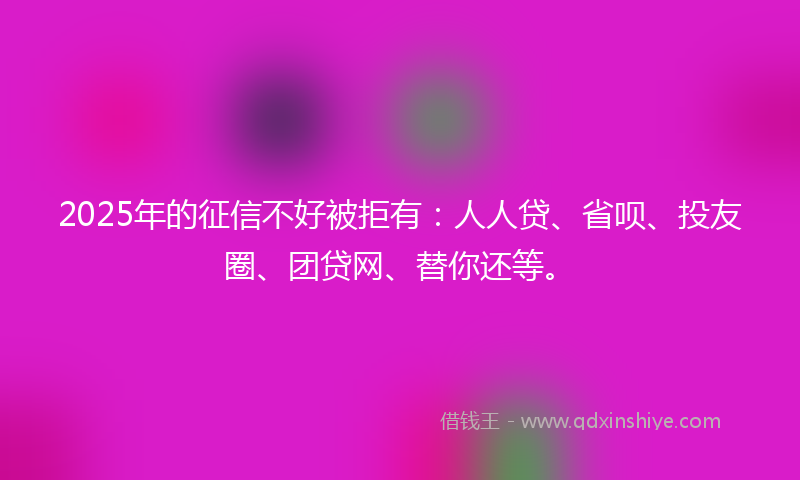 2025年的征信不好被拒有：人人贷、省呗、投友圈、团贷网、替你还等。