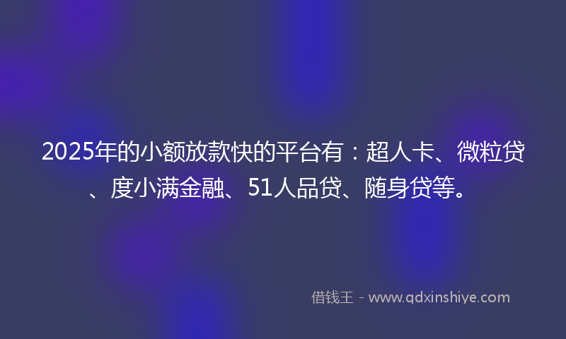 2025年的小额放款快的平台有：超人卡、微粒贷、度小满金融、51人品贷、随身贷等。