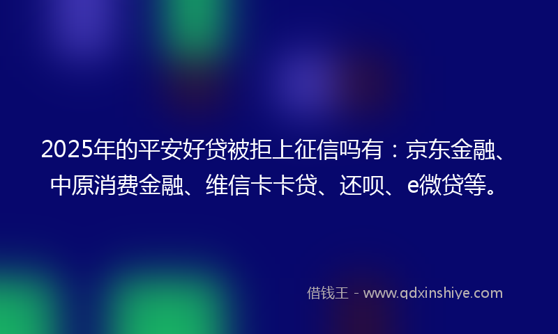 2025年的平安好贷被拒上征信吗有：京东金融、中原消费金融、维信卡卡贷、还呗、e微贷等。