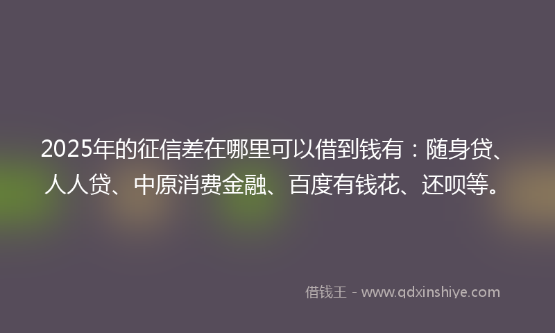 2025年的征信差在哪里可以借到钱有：随身贷、人人贷、中原消费金融、百度有钱花、还呗等。