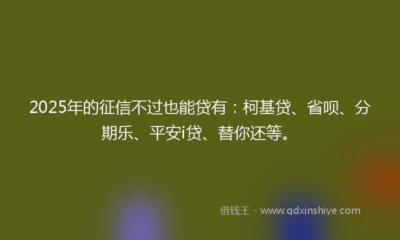 2025年的征信不过也能贷有：柯基贷、省呗、分期乐、平安i贷、替你还等。