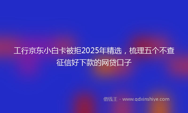 工行京东小白卡被拒2025年精选，梳理五个不查征信好下款的网贷口子