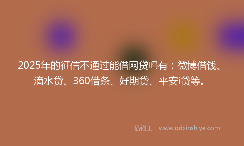 2025年的征信不通过能借网贷吗有：微博借钱、滴水贷、360借条、好期贷、平安i贷等。