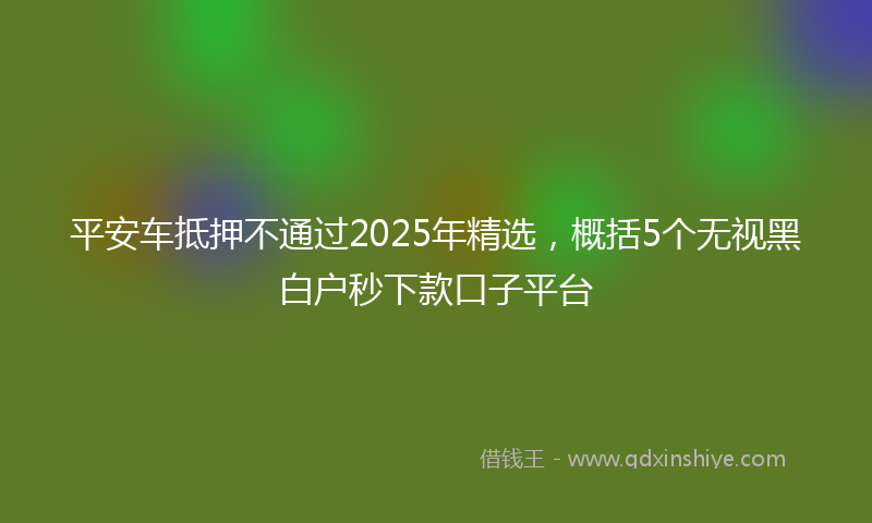 平安车抵押不通过2025年精选，概括5个无视黑白户秒下款口子平台