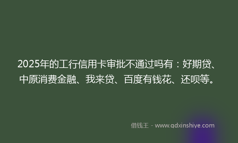 2025年的工行信用卡审批不通过吗有：好期贷、中原消费金融、我来贷、百度有钱花、还呗等。