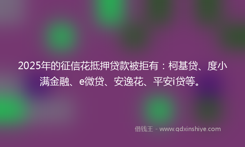 2025年的征信花抵押贷款被拒有：柯基贷、度小满金融、e微贷、安逸花、平安i贷等。