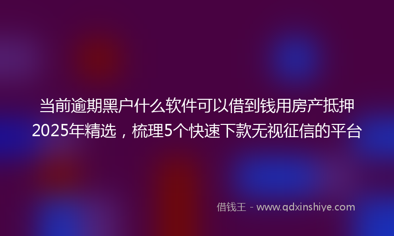 当前逾期黑户什么软件可以借到钱用房产抵押2025年精选，梳理5个快速下款无视征信的平台