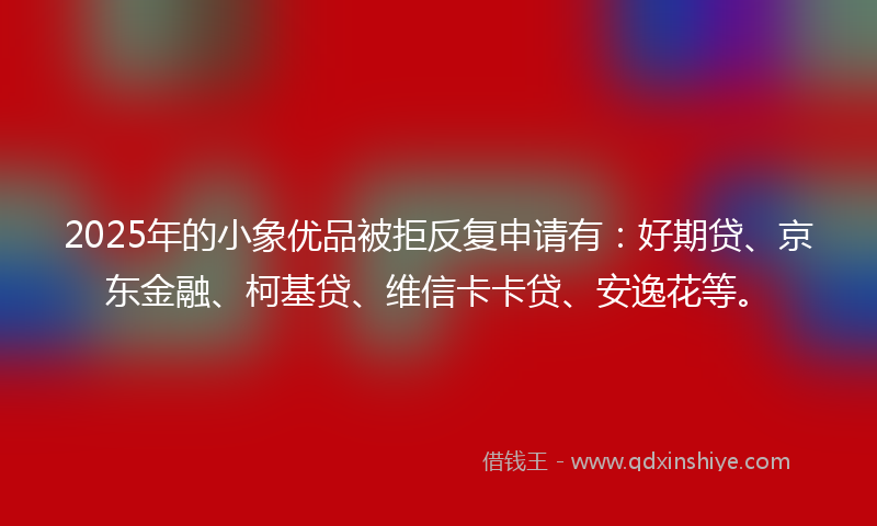 2025年的小象优品被拒反复申请有：好期贷、京东金融、柯基贷、维信卡卡贷、安逸花等。