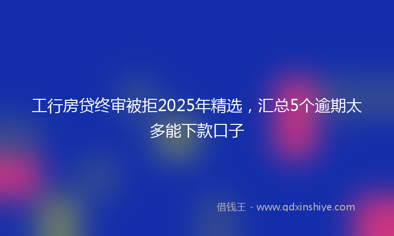 工行房贷终审被拒2025年精选，汇总5个逾期太多能下款口子