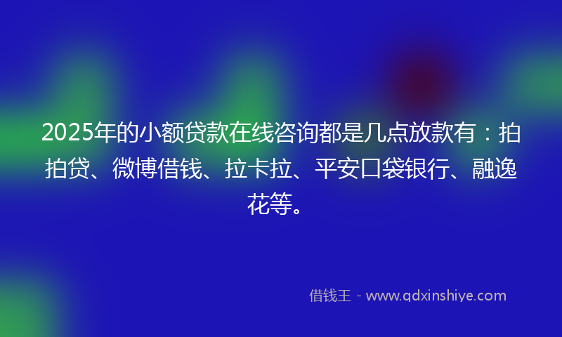 2025年的小额贷款在线咨询都是几点放款有：拍拍贷、微博借钱、拉卡拉、平安口袋银行、融逸花等。
