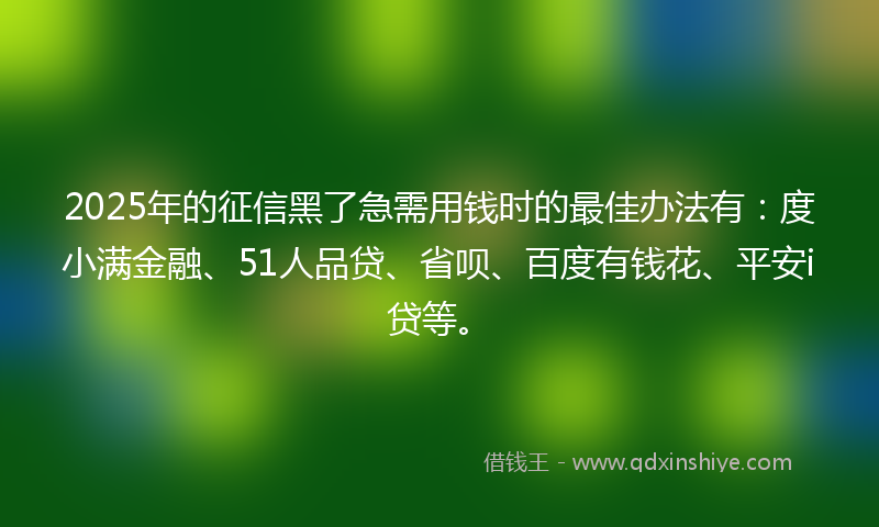 2025年的征信黑了急需用钱时的最佳办法有：度小满金融、51人品贷、省呗、百度有钱花、平安i贷等。