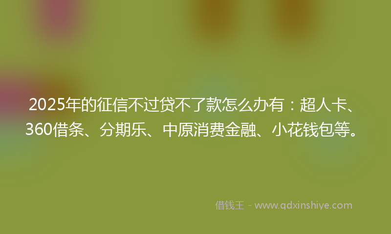 2025年的征信不过贷不了款怎么办有：超人卡、360借条、分期乐、中原消费金融、小花钱包等。