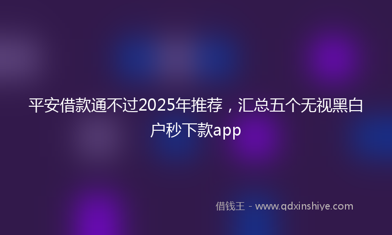平安借款通不过2025年推荐，汇总五个无视黑白户秒下款app