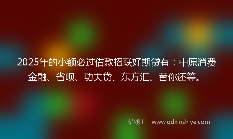 2025年的小额必过借款招联好期贷有：中原消费金融、省呗、功夫贷、东方汇、替你还等。