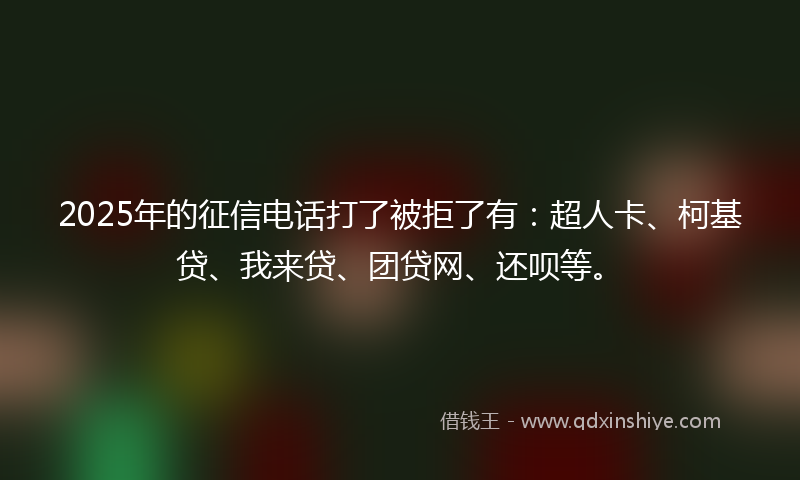 2025年的征信电话打了被拒了有：超人卡、柯基贷、我来贷、团贷网、还呗等。