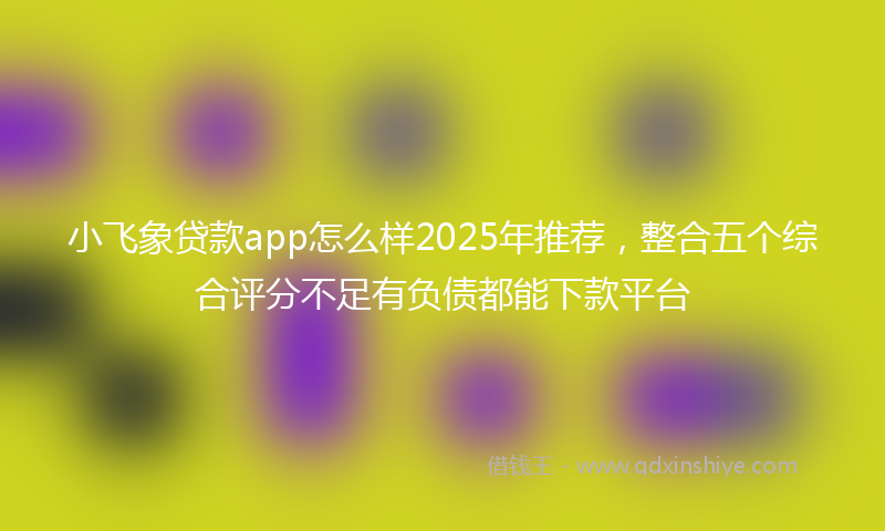 小飞象贷款app怎么样2025年推荐，整合五个综合评分不足有负债都能下款平台