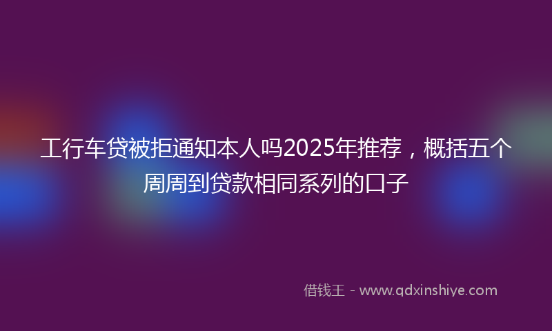 工行车贷被拒通知本人吗2025年推荐，概括五个周周到贷款相同系列的口子
