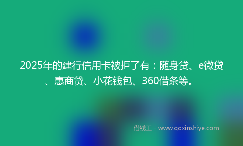 2025年的建行信用卡被拒了有：随身贷、e微贷、惠商贷、小花钱包、360借条等。