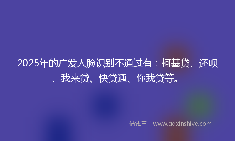 2025年的广发人脸识别不通过有：柯基贷、还呗、我来贷、快贷通、你我贷等。