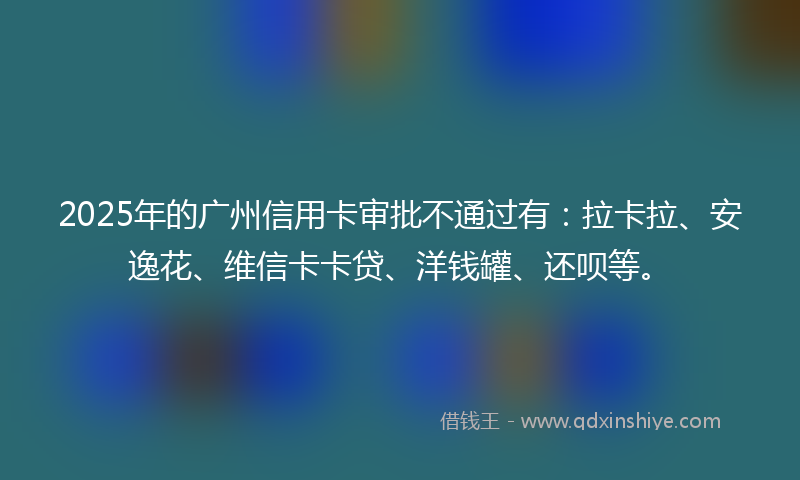 2025年的广州信用卡审批不通过有：拉卡拉、安逸花、维信卡卡贷、洋钱罐、还呗等。