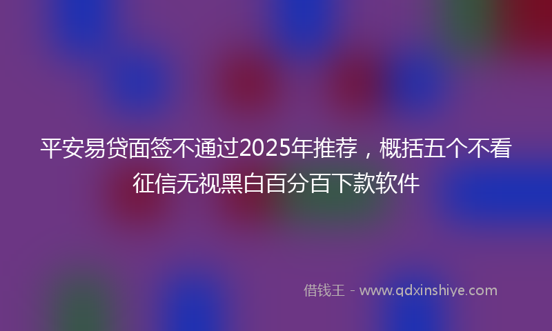 平安易贷面签不通过2025年推荐，概括五个不看征信无视黑白百分百下款软件