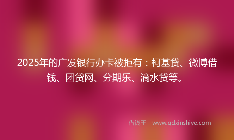 2025年的广发银行办卡被拒有：柯基贷、微博借钱、团贷网、分期乐、滴水贷等。