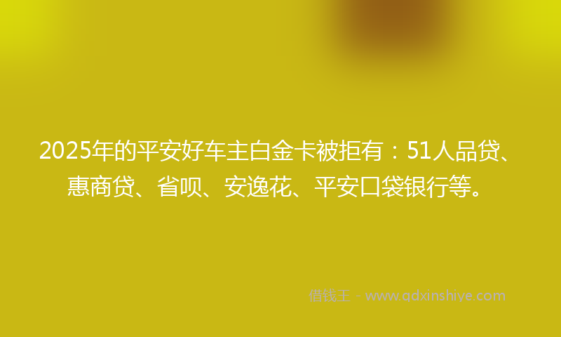 2025年的平安好车主白金卡被拒有：51人品贷、惠商贷、省呗、安逸花、平安口袋银行等。