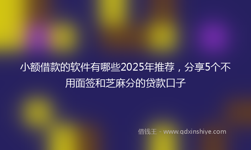 小额借款的软件有哪些2025年推荐，分享5个不用面签和芝麻分的贷款口子
