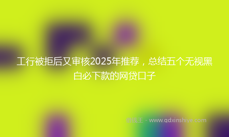 工行被拒后又审核2025年推荐，总结五个无视黑白必下款的网贷口子