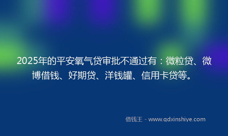 2025年的平安氧气贷审批不通过有：微粒贷、微博借钱、好期贷、洋钱罐、信用卡贷等。