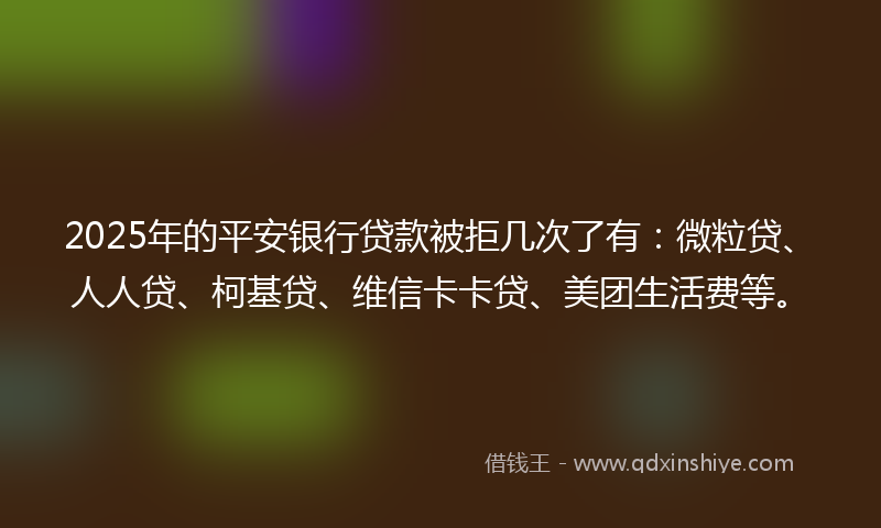 2025年的平安银行贷款被拒几次了有：微粒贷、人人贷、柯基贷、维信卡卡贷、美团生活费等。