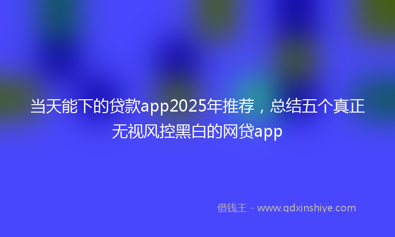当天能下的贷款app2025年推荐，总结五个真正无视风控黑白的网贷app