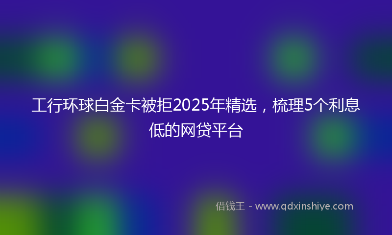 工行环球白金卡被拒2025年精选，梳理5个利息低的网贷平台