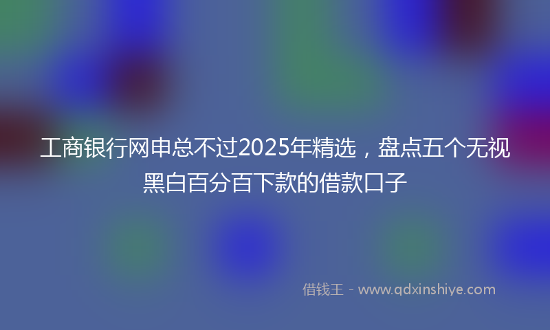 工商银行网申总不过2025年精选，盘点五个无视黑白百分百下款的借款口子