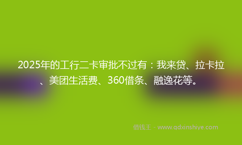 2025年的工行二卡审批不过有：我来贷、拉卡拉、美团生活费、360借条、融逸花等。