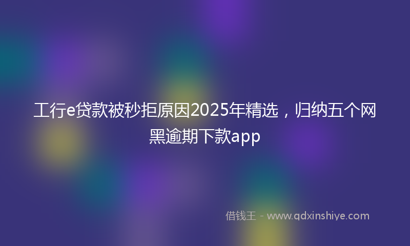 工行e贷款被秒拒原因2025年精选，归纳五个网黑逾期下款app