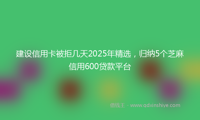 建设信用卡被拒几天2025年精选，归纳5个芝麻信用600贷款平台