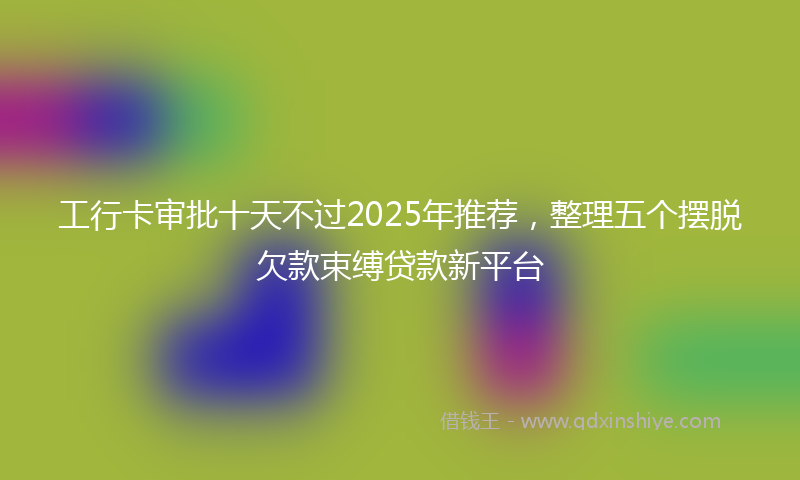 工行卡审批十天不过2025年推荐，整理五个摆脱欠款束缚贷款新平台