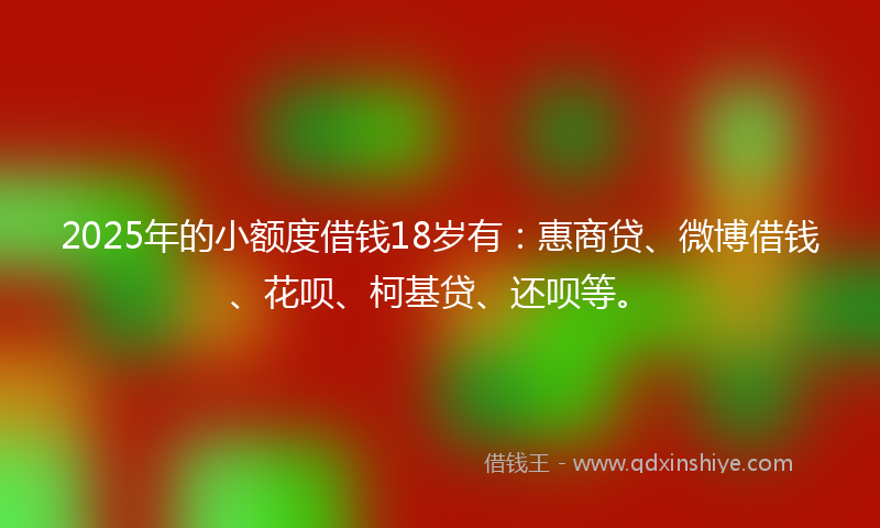 2025年的小额度借钱18岁有：惠商贷、微博借钱、花呗、柯基贷、还呗等。