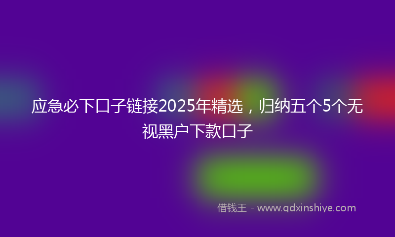 应急必下口子链接2025年精选，归纳五个5个无视黑户下款口子