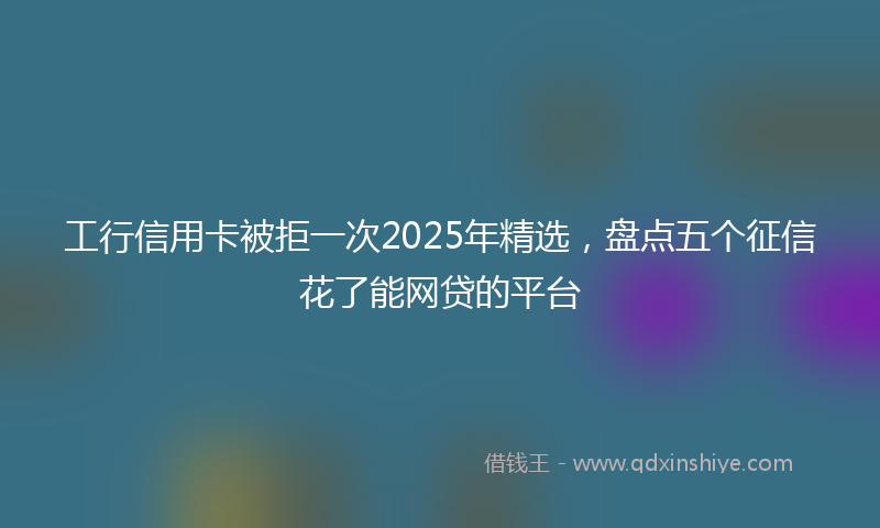 工行信用卡被拒一次2025年精选，盘点五个征信花了能网贷的平台