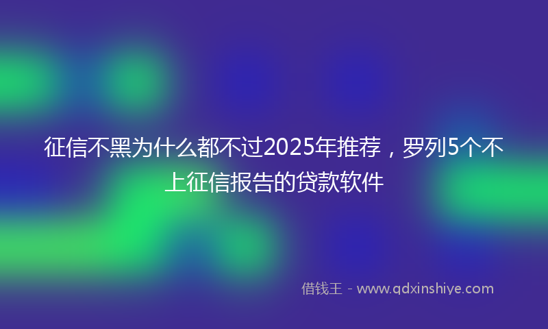 征信不黑为什么都不过2025年推荐，罗列5个不上征信报告的贷款软件