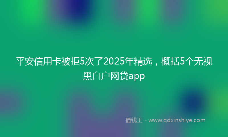 平安信用卡被拒5次了2025年精选，概括5个无视黑白户网贷app