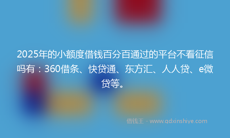 2025年的小额度借钱百分百通过的平台不看征信吗有：360借条、快贷通、东方汇、人人贷、e微贷等。