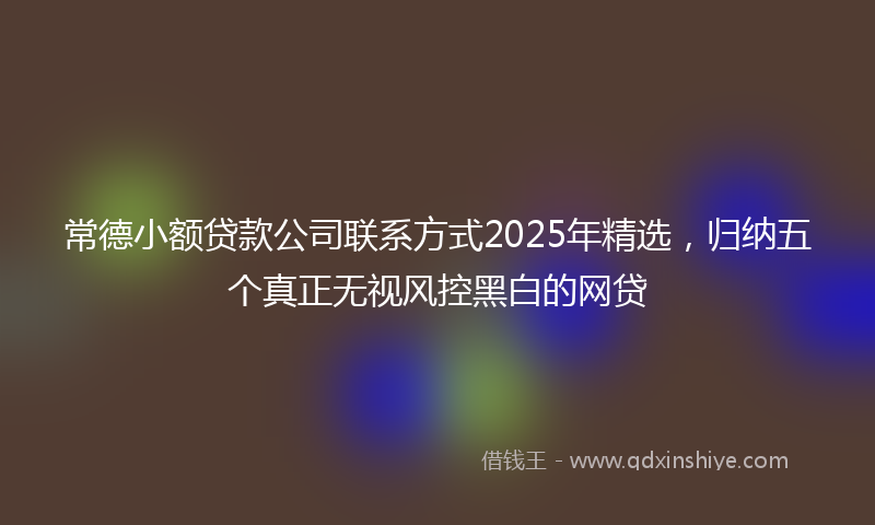 常德小额贷款公司联系方式2025年精选，归纳五个真正无视风控黑白的网贷