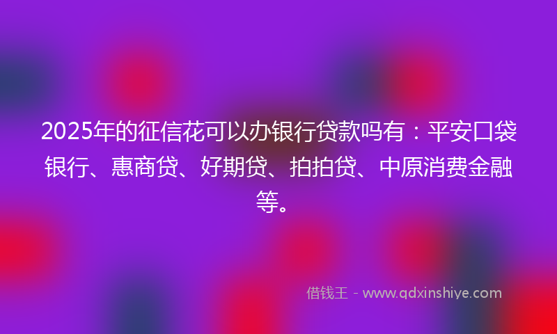 2025年的征信花可以办银行贷款吗有：平安口袋银行、惠商贷、好期贷、拍拍贷、中原消费金融等。