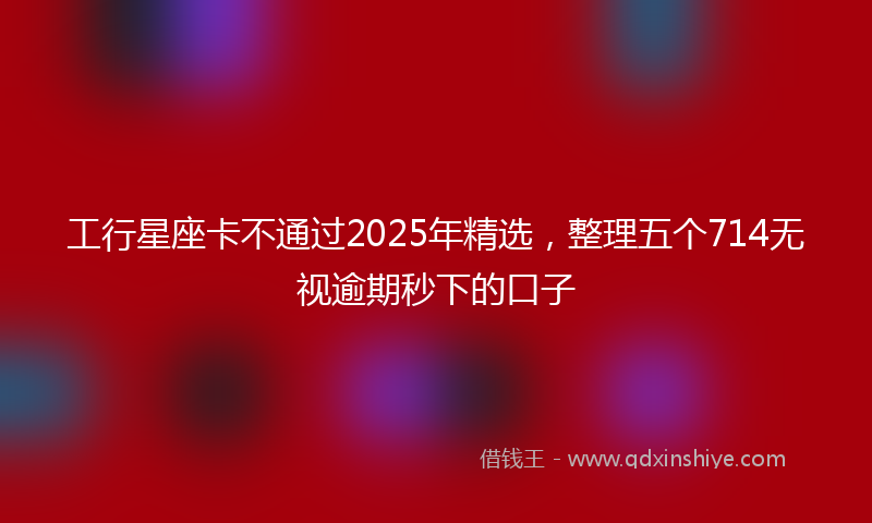 工行星座卡不通过2025年精选，整理五个714无视逾期秒下的口子
