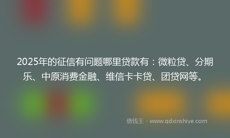2025年的征信有问题哪里贷款有：微粒贷、分期乐、中原消费金融、维信卡卡贷、团贷网等。